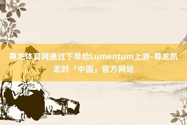 尊龙体育网通过下单给Lumentum上游-尊龙凯龙时「中国」官方网站
