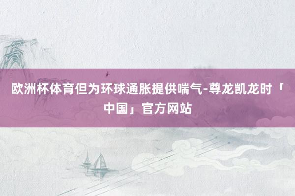 欧洲杯体育但为环球通胀提供喘气-尊龙凯龙时「中国」官方网站