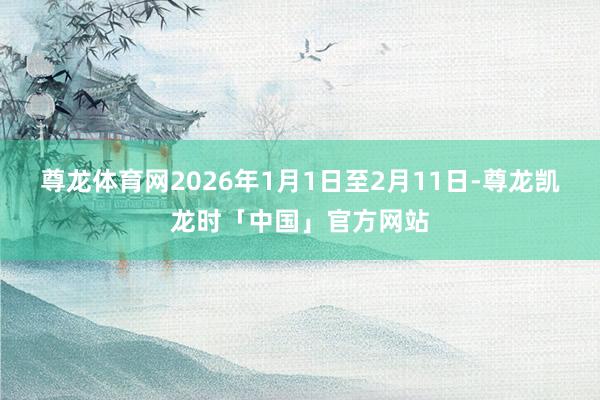 尊龙体育网2026年1月1日至2月11日-尊龙凯龙时「中国」官方网站