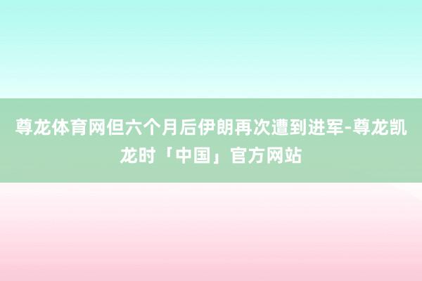 尊龙体育网但六个月后伊朗再次遭到进军-尊龙凯龙时「中国」官方网站