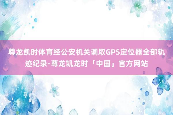 尊龙凯时体育经公安机关调取GPS定位器全部轨迹纪录-尊龙凯龙时「中国」官方网站